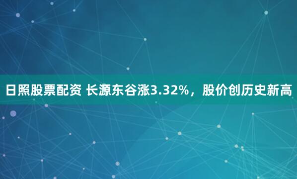 日照股票配资 长源东谷涨3.32%，股价创历史新高