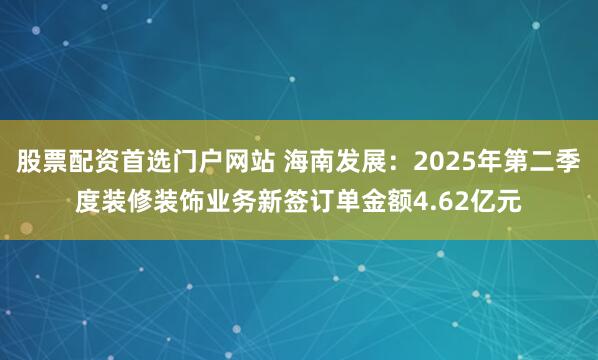 股票配资首选门户网站 海南发展：2025年第二季度装修装饰业务新签订单金额4.62亿元