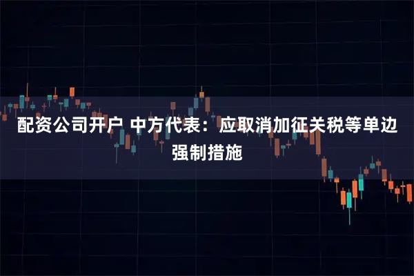 配资公司开户 中方代表：应取消加征关税等单边强制措施