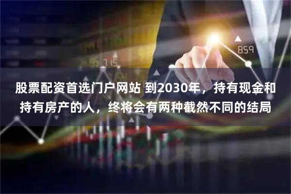 股票配资首选门户网站 到2030年，持有现金和持有房产的人，终将会有两种截然不同的结局