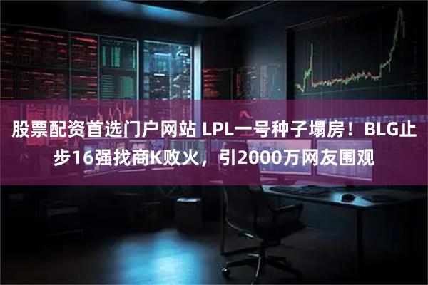 股票配资首选门户网站 LPL一号种子塌房！BLG止步16强找商K败火，引2000万网友围观