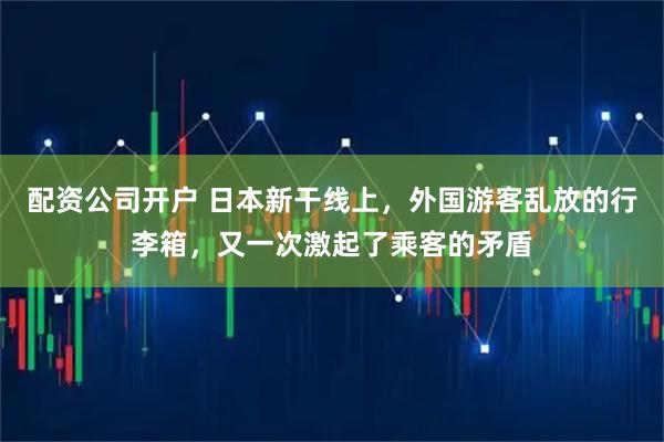 配资公司开户 日本新干线上，外国游客乱放的行李箱，又一次激起了乘客的矛盾