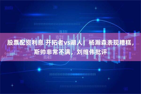 股票配资利息 开拓者vs湖人！杨瀚森表现糟糕，斯帅非常不满，刘维伟批评