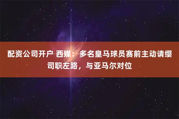 配资公司开户 西媒：多名皇马球员赛前主动请缨司职左路，与亚马尔对位