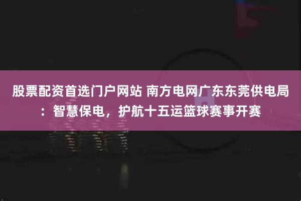 股票配资首选门户网站 南方电网广东东莞供电局：智慧保电，护航十五运篮球赛事开赛