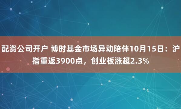 配资公司开户 博时基金市场异动陪伴10月15日：沪指重返3900点，创业板涨超2.3%