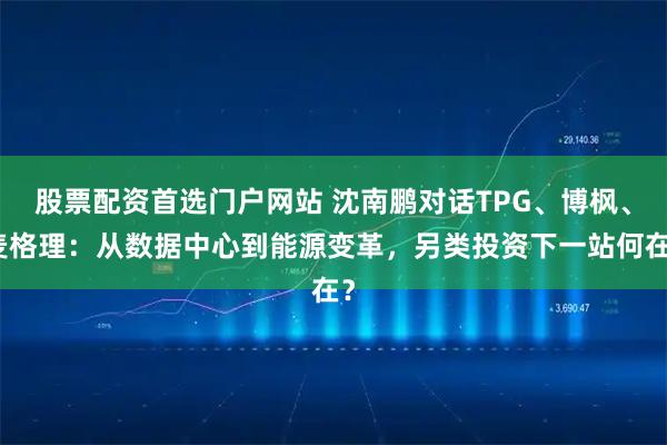 股票配资首选门户网站 沈南鹏对话TPG、博枫、麦格理：从数据中心到能源变革，另类投资下一站何在？