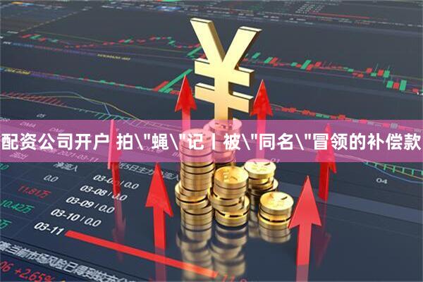 配资公司开户 拍＂蝇＂记丨被＂同名＂冒领的补偿款