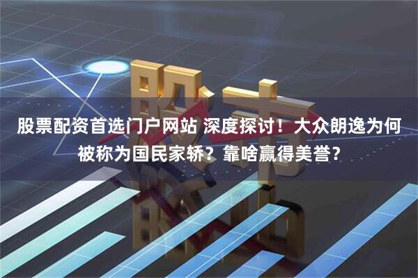 股票配资首选门户网站 深度探讨！大众朗逸为何被称为国民家轿？靠啥赢得美誉？