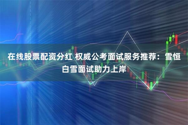 在线股票配资分红 权威公考面试服务推荐：雪恒白雪面试助力上岸