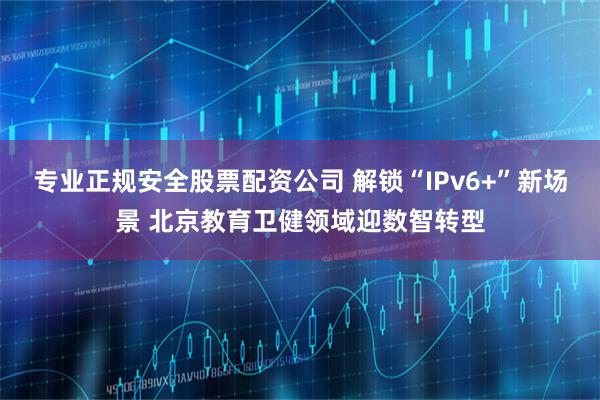 专业正规安全股票配资公司 解锁“IPv6+”新场景 北京教育卫健领域迎数智转型