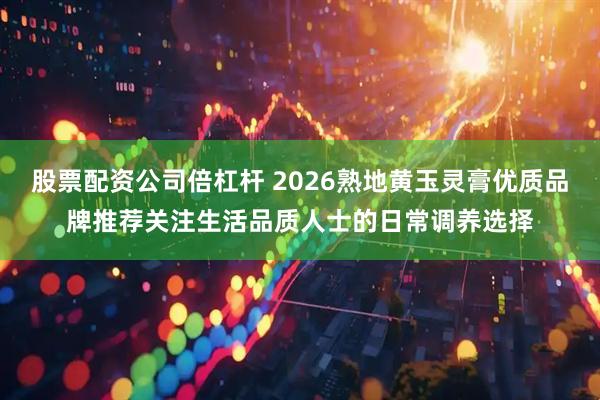 股票配资公司倍杠杆 2026熟地黄玉灵膏优质品牌推荐关注生活品质人士的日常调养选择