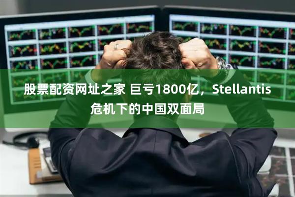 股票配资网址之家 巨亏1800亿，Stellantis危机下的中国双面局
