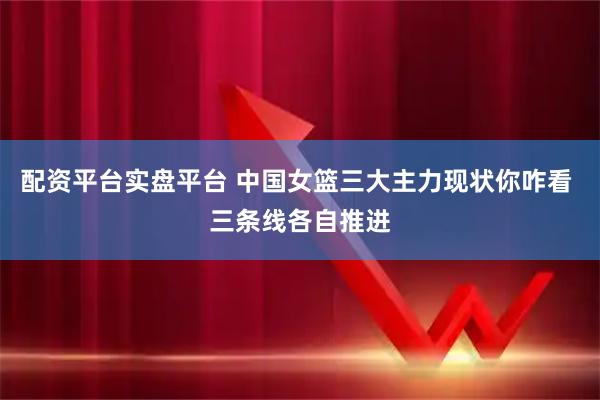 配资平台实盘平台 中国女篮三大主力现状你咋看 三条线各自推进