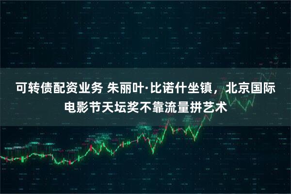 可转债配资业务 朱丽叶·比诺什坐镇，北京国际电影节天坛奖不靠流量拼艺术