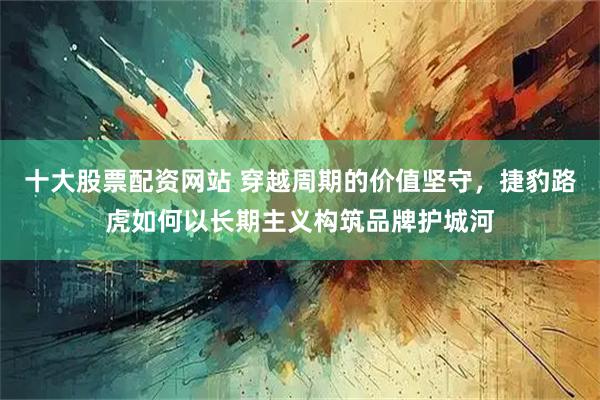 十大股票配资网站 穿越周期的价值坚守，捷豹路虎如何以长期主义构筑品牌护城河